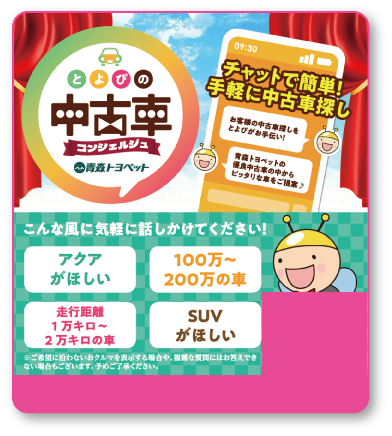 とよぴの中古車コンシェルジュ：チャットで簡単！手軽に中古車探し。お客様の中古車探しをとよぴがお手伝い。こんな風に気軽に話しかけてください！「アクアがほしい」「100万〜200万の車」「走行距離1万キロ〜2万キロの車」「SUVがほしい」※ご希望に沿わないおクルマを表示する場合や、複雑な質問にはお答えできない場合がございます。予めご了承ください。